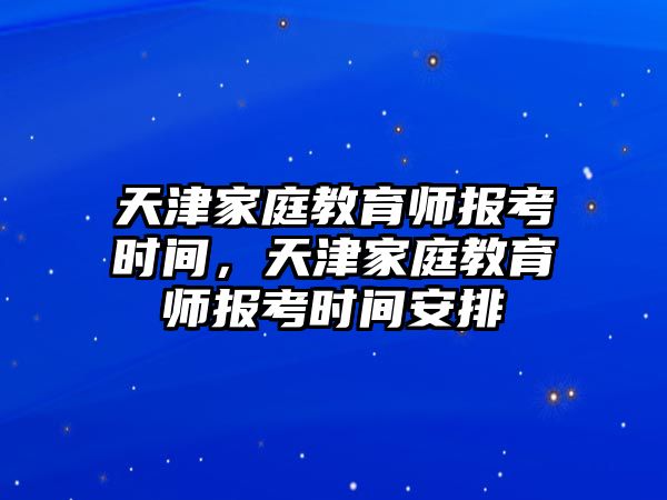 天津家庭教育師報考時間，天津家庭教育師報考時間安排