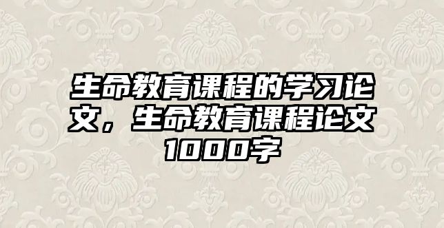 生命教育課程的學(xué)習(xí)論文，生命教育課程論文1000字