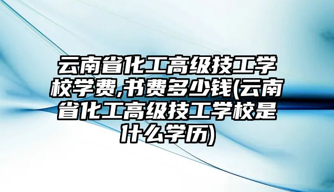 云南省化工高級技工學校學費,書費多少錢(云南省化工高級技工學校是什么學歷)