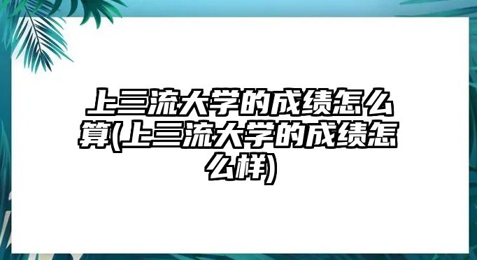 上三流大學的成績怎么算(上三流大學的成績怎么樣)