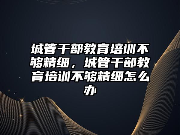 城管干部教育培訓不夠精細，城管干部教育培訓不夠精細怎么辦