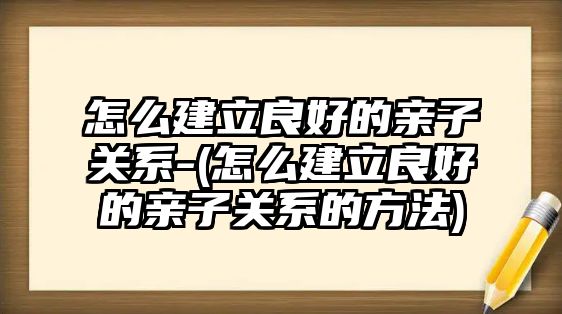 怎么建立良好的親子關(guān)系-(怎么建立良好的親子關(guān)系的方法)