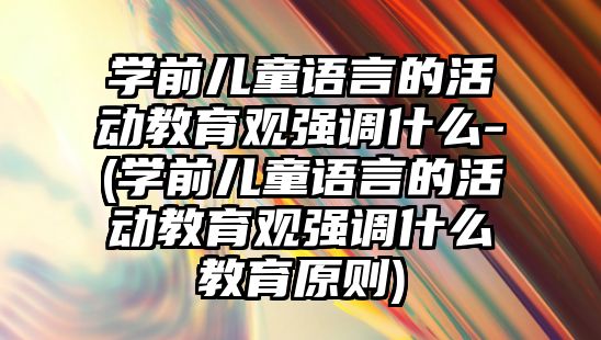 學前兒童語言的活動教育觀強調什么-(學前兒童語言的活動教育觀強調什么教育原則)