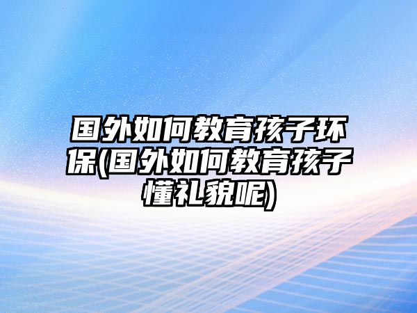 國外如何教育孩子環(huán)保(國外如何教育孩子懂禮貌呢)