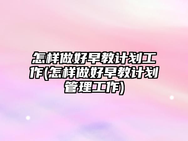 怎樣做好早教計劃工作(怎樣做好早教計劃管理工作)