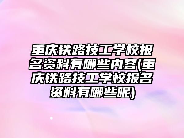 重慶鐵路技工學校報名資料有哪些內容(重慶鐵路技工學校報名資料有哪些呢)