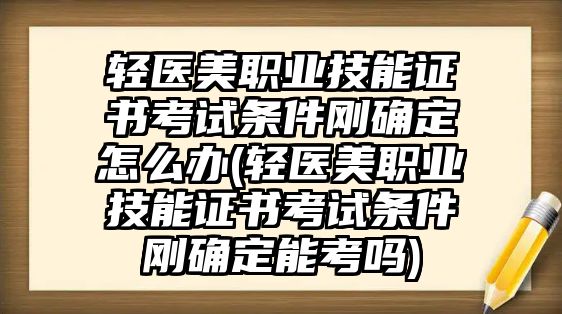 輕醫(yī)美職業(yè)技能證書考試條件剛確定怎么辦(輕醫(yī)美職業(yè)技能證書考試條件剛確定能考嗎)