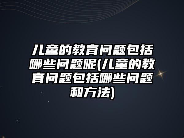 兒童的教育問題包括哪些問題呢(兒童的教育問題包括哪些問題和方法)