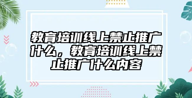 教育培訓線上禁止推廣什么，教育培訓線上禁止推廣什么內容