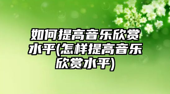 如何提高音樂欣賞水平(怎樣提高音樂欣賞水平)