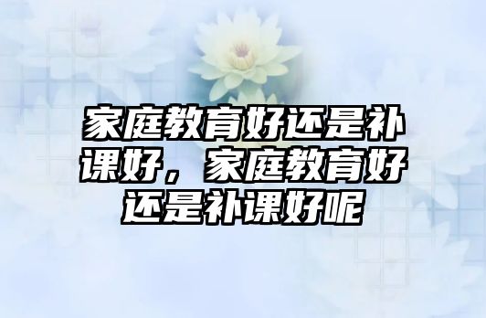 家庭教育好還是補課好，家庭教育好還是補課好呢