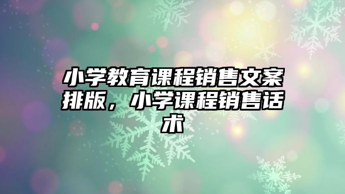 小學(xué)教育課程銷售文案排版，小學(xué)課程銷售話術(shù)