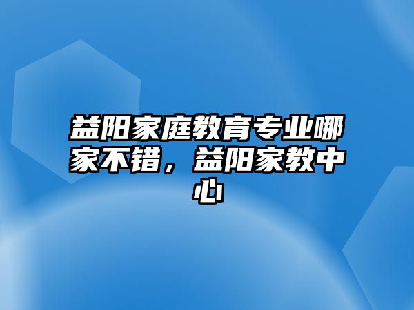 益陽家庭教育專業(yè)哪家不錯(cuò)，益陽家教中心