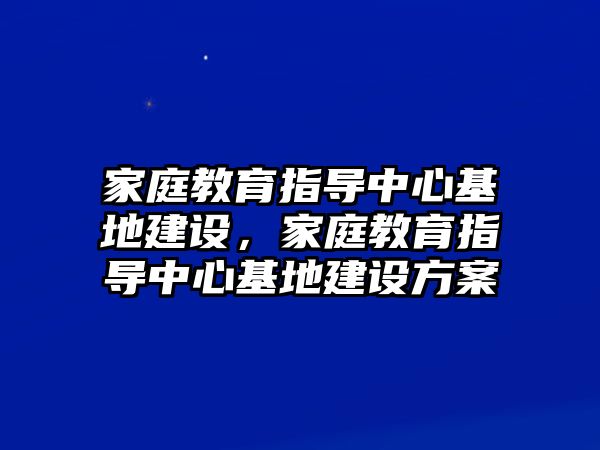 家庭教育指導(dǎo)中心基地建設(shè)，家庭教育指導(dǎo)中心基地建設(shè)方案