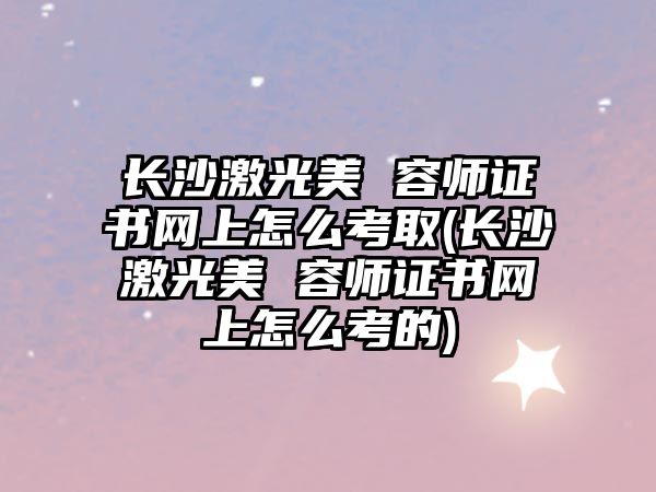 長(zhǎng)沙激光美 容師證書網(wǎng)上怎么考取(長(zhǎng)沙激光美 容師證書網(wǎng)上怎么考的)