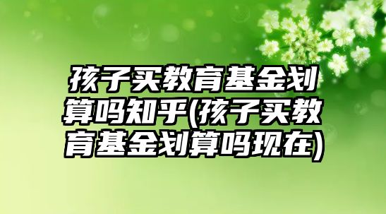 孩子買教育基金劃算嗎知乎(孩子買教育基金劃算嗎現在)