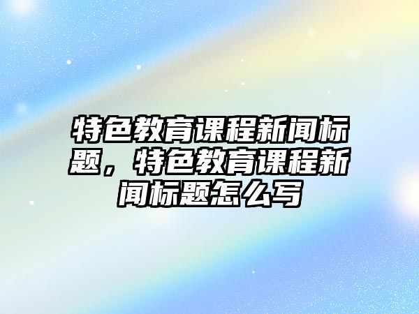 特色教育課程新聞標(biāo)題，特色教育課程新聞標(biāo)題怎么寫