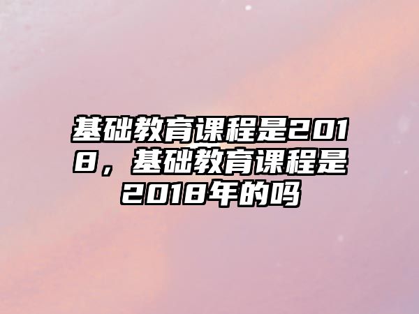 基礎(chǔ)教育課程是2018，基礎(chǔ)教育課程是2018年的嗎