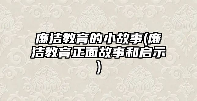 廉潔教育的小故事(廉潔教育正面故事和啟示)