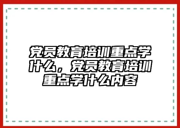 黨員教育培訓重點學什么，黨員教育培訓重點學什么內(nèi)容