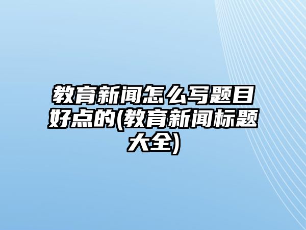 教育新聞怎么寫題目好點的(教育新聞標題大全)