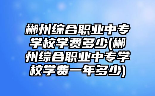 郴州綜合職業(yè)中專學校學費多少(郴州綜合職業(yè)中專學校學費一年多少)