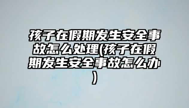 孩子在假期發(fā)生安全事故怎么處理(孩子在假期發(fā)生安全事故怎么辦)