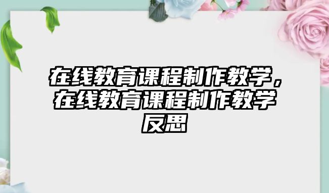 在線教育課程制作教學(xué)，在線教育課程制作教學(xué)反思