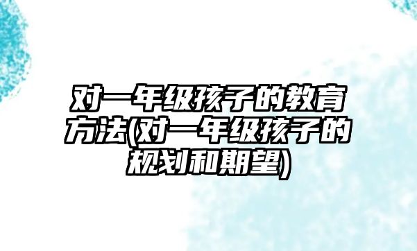 對一年級孩子的教育方法(對一年級孩子的規(guī)劃和期望)