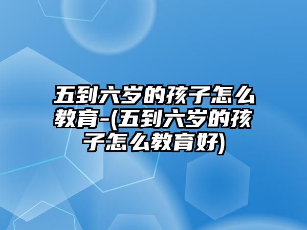 五到六歲的孩子怎么教育-(五到六歲的孩子怎么教育好)