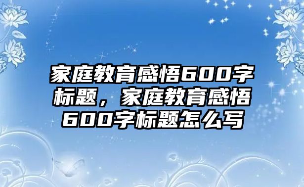 家庭教育感悟600字標(biāo)題，家庭教育感悟600字標(biāo)題怎么寫