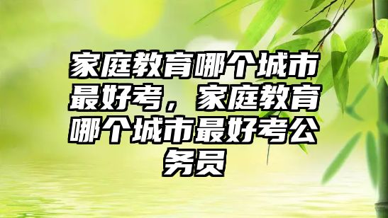 家庭教育哪個城市最好考，家庭教育哪個城市最好考公務(wù)員