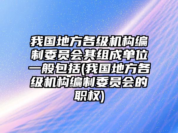 我國(guó)地方各級(jí)機(jī)構(gòu)編制委員會(huì)其組成單位一般包括(我國(guó)地方各級(jí)機(jī)構(gòu)編制委員會(huì)的職權(quán))