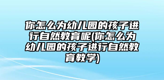 你怎么為幼兒園的孩子進行自然教育呢(你怎么為幼兒園的孩子進行自然教育教學)