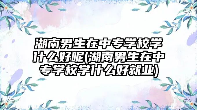 湖南男生在中專學校學什么好呢(湖南男生在中專學校學什么好就業(yè))