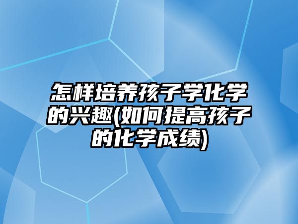 怎樣培養(yǎng)孩子學化學的興趣(如何提高孩子的化學成績)