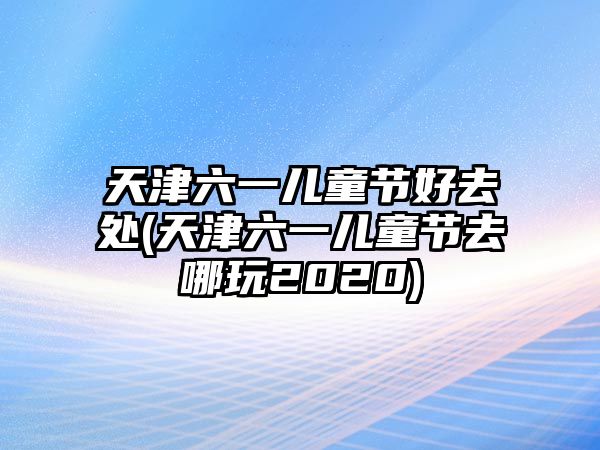 天津六一兒童節(jié)好去處(天津六一兒童節(jié)去哪玩2020)