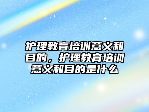 護理教育培訓(xùn)意義和目的，護理教育培訓(xùn)意義和目的是什么