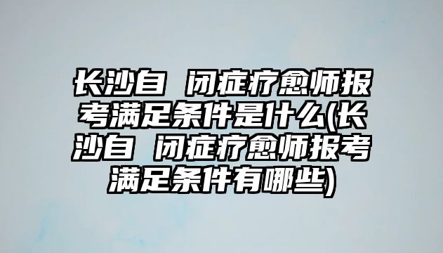 長沙自 閉癥療愈師報(bào)考滿足條件是什么(長沙自 閉癥療愈師報(bào)考滿足條件有哪些)