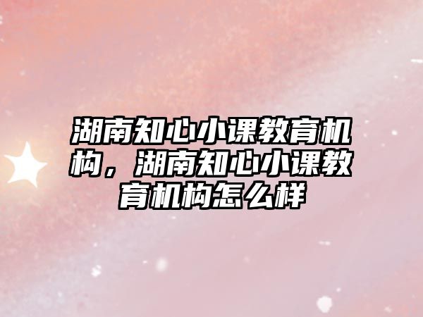 湖南知心小課教育機構，湖南知心小課教育機構怎么樣