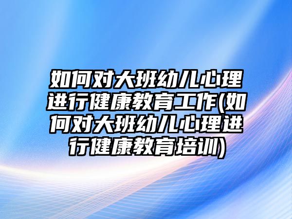 如何對大班幼兒心理進(jìn)行健康教育工作(如何對大班幼兒心理進(jìn)行健康教育培訓(xùn))