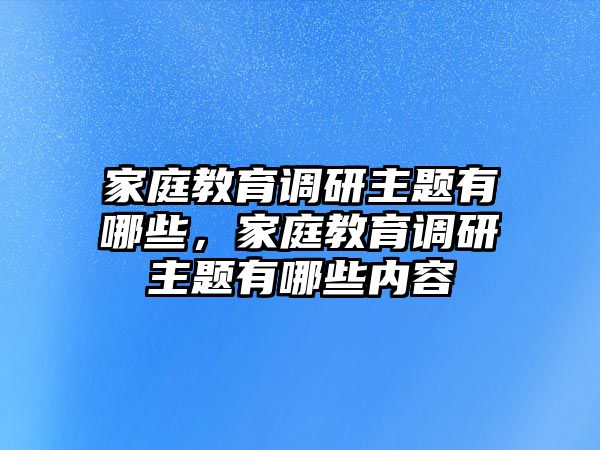 家庭教育調(diào)研主題有哪些，家庭教育調(diào)研主題有哪些內(nèi)容