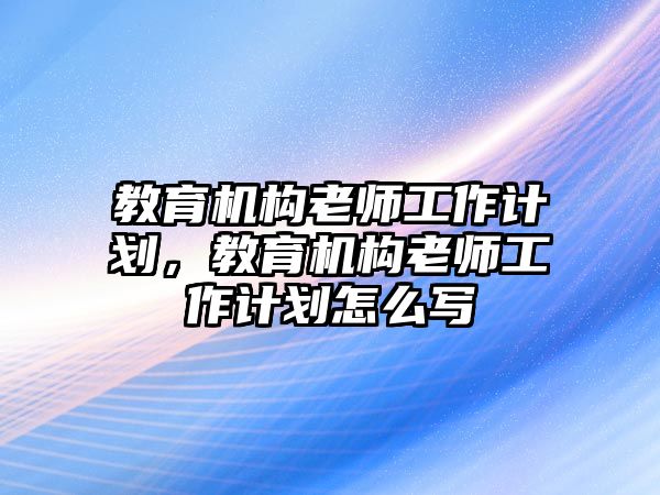 教育機(jī)構(gòu)老師工作計(jì)劃，教育機(jī)構(gòu)老師工作計(jì)劃怎么寫(xiě)