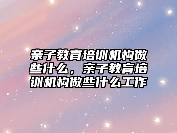 親子教育培訓機構做些什么，親子教育培訓機構做些什么工作