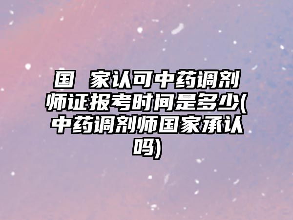 國 家認(rèn)可中藥調(diào)劑師證報(bào)考時(shí)間是多少(中藥調(diào)劑師國家承認(rèn)嗎)