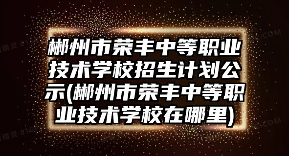 郴州市榮豐中等職業(yè)技術(shù)學校招生計劃公示(郴州市榮豐中等職業(yè)技術(shù)學校在哪里)