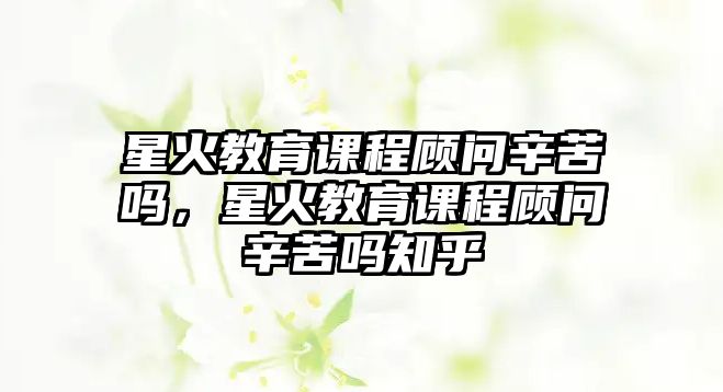 星火教育課程顧問(wèn)辛苦嗎，星火教育課程顧問(wèn)辛苦嗎知乎