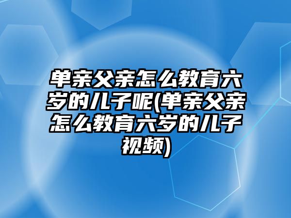 單親父親怎么教育六歲的兒子呢(單親父親怎么教育六歲的兒子視頻)