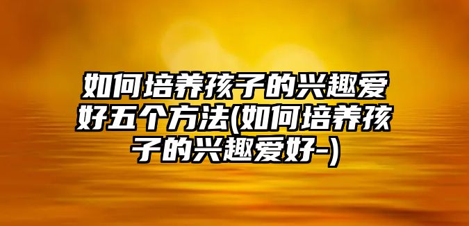 如何培養(yǎng)孩子的興趣愛好五個方法(如何培養(yǎng)孩子的興趣愛好-)