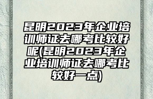 昆明2023年企業(yè)培訓(xùn)師證去哪考比較好呢(昆明2023年企業(yè)培訓(xùn)師證去哪考比較好一點)